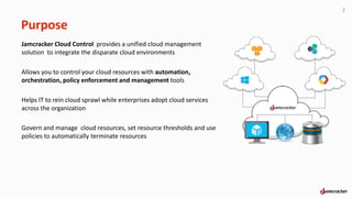 Purpose
Jamcracker Cloud Control provides a unified cloud management
solution to integrate the disparate cloud environments
Allows you to control your cloud resources with automation,
orchestration, policy enforcement and management tools
Helps IT to rein cloud sprawl while enterprises adopt cloud services
across the organization
Govern and manage cloud resources, set resource thresholds and use
policies to automatically terminate resources
2
 