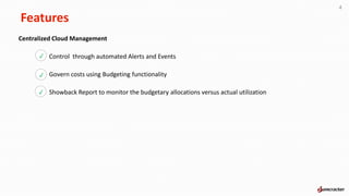 Features
4
Centralized Cloud Management
Control through automated Alerts and Events
Govern costs using Budgeting functionality
Showback Report to monitor the budgetary allocations versus actual utilization
p
p
p
 