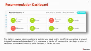 Recommendation Dashboard
7
The platform provides recommendations to optimize your cloud cost by identifying underutilized or unused
instances/images/snapshots/database/IPs. By downsizing or turning off instances that have been forgotten or
overlooked, ensures you don’t end up paying for resources that are not in use.
 