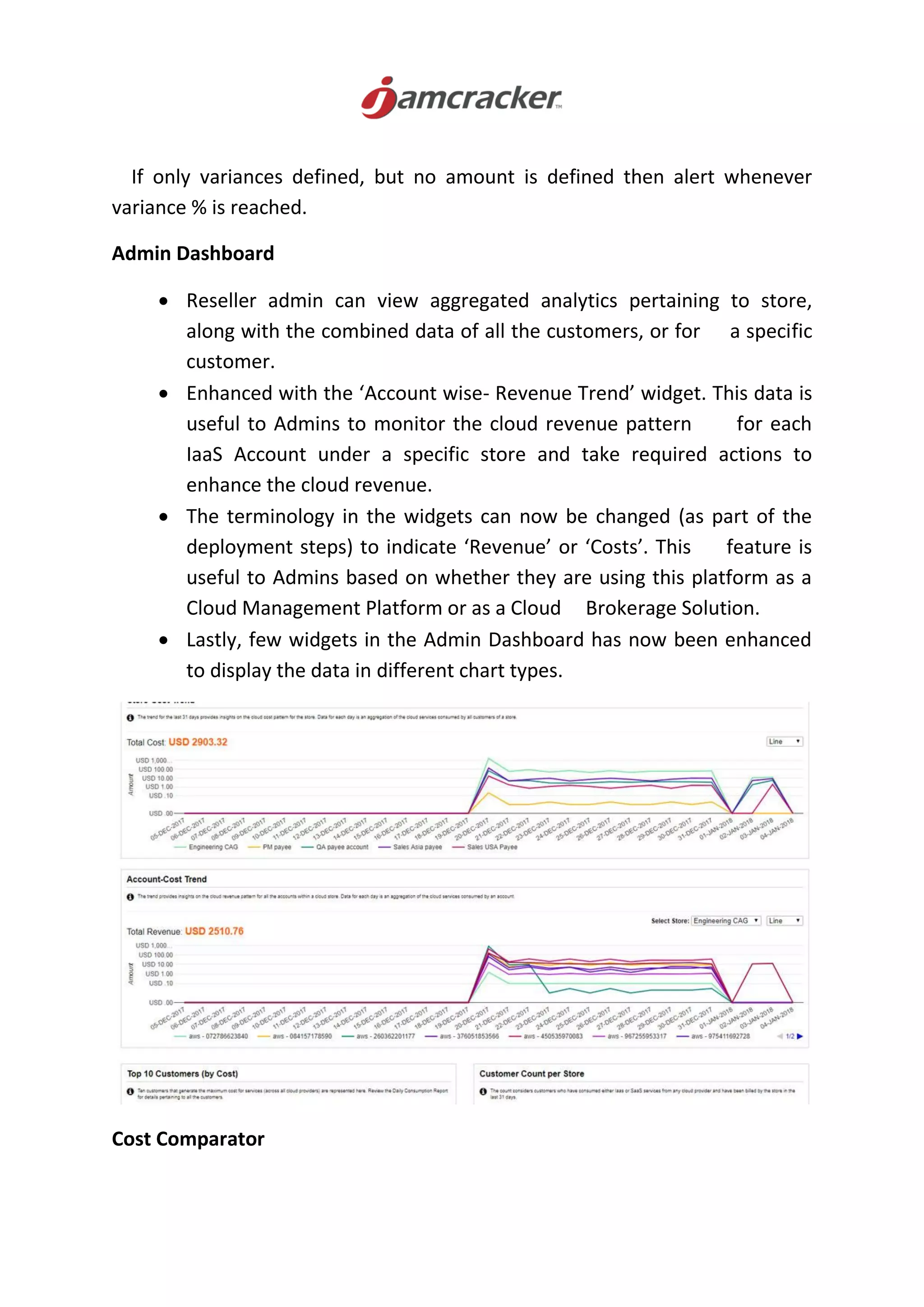 If only variances defined, but no amount is defined then alert whenever
variance % is reached.
Admin Dashboard
 Reseller admin can view aggregated analytics pertaining to store,
along with the combined data of all the customers, or for a specific
customer.
 Enhanced with the ‘Account wise- Revenue Trend’ widget. This data is
useful to Admins to monitor the cloud revenue pattern for each
IaaS Account under a specific store and take required actions to
enhance the cloud revenue.
 The terminology in the widgets can now be changed (as part of the
deployment steps) to indicate ‘Revenue’ or ‘Costs’. This feature is
useful to Admins based on whether they are using this platform as a
Cloud Management Platform or as a Cloud Brokerage Solution.
 Lastly, few widgets in the Admin Dashboard has now been enhanced
to display the data in different chart types.
Cost Comparator
 