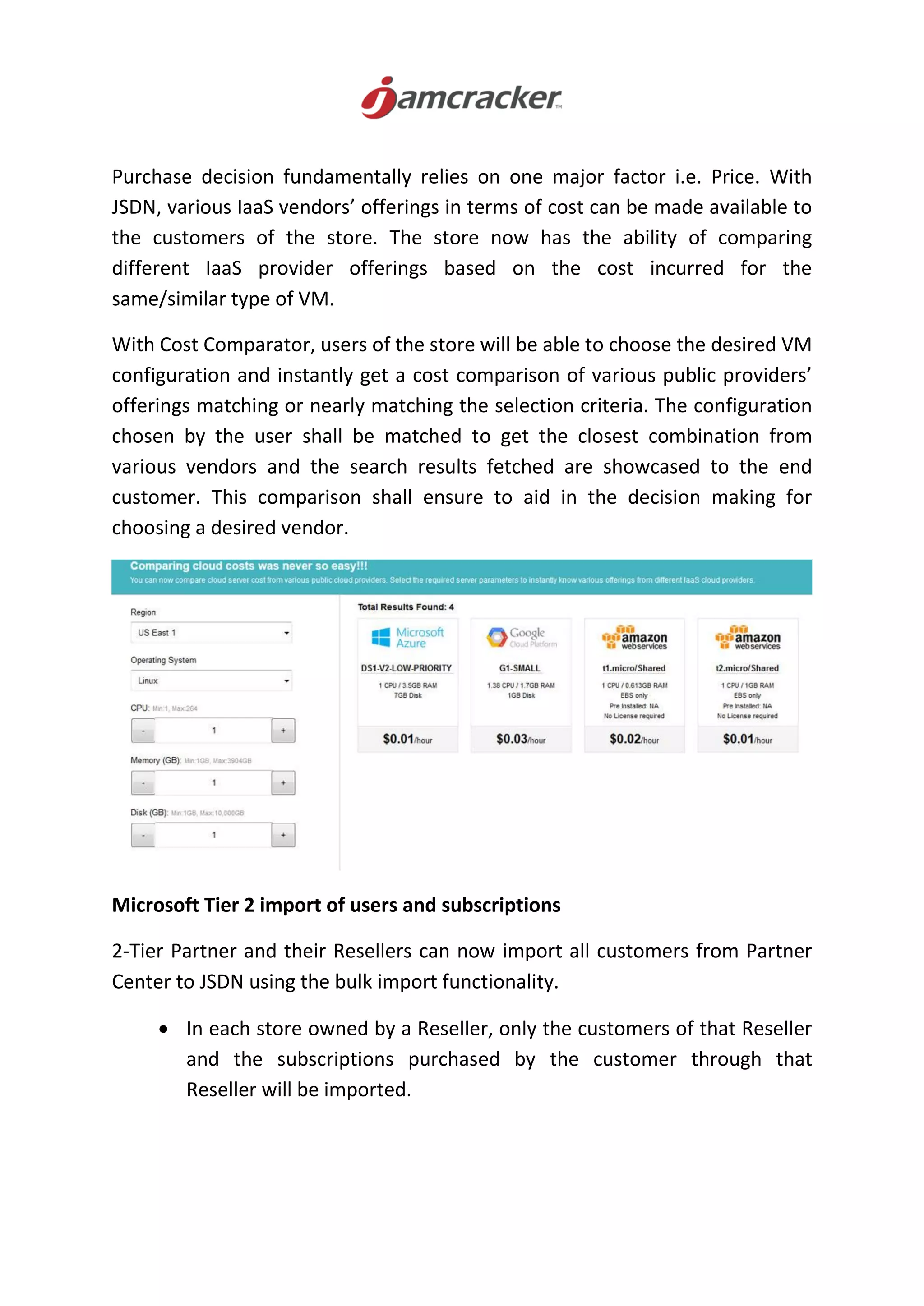 Purchase decision fundamentally relies on one major factor i.e. Price. With
JSDN, various IaaS vendors’ offerings in terms of cost can be made available to
the customers of the store. The store now has the ability of comparing
different IaaS provider offerings based on the cost incurred for the
same/similar type of VM.
With Cost Comparator, users of the store will be able to choose the desired VM
configuration and instantly get a cost comparison of various public providers’
offerings matching or nearly matching the selection criteria. The configuration
chosen by the user shall be matched to get the closest combination from
various vendors and the search results fetched are showcased to the end
customer. This comparison shall ensure to aid in the decision making for
choosing a desired vendor.
Microsoft Tier 2 import of users and subscriptions
2-Tier Partner and their Resellers can now import all customers from Partner
Center to JSDN using the bulk import functionality.
 In each store owned by a Reseller, only the customers of that Reseller
and the subscriptions purchased by the customer through that
Reseller will be imported.
 