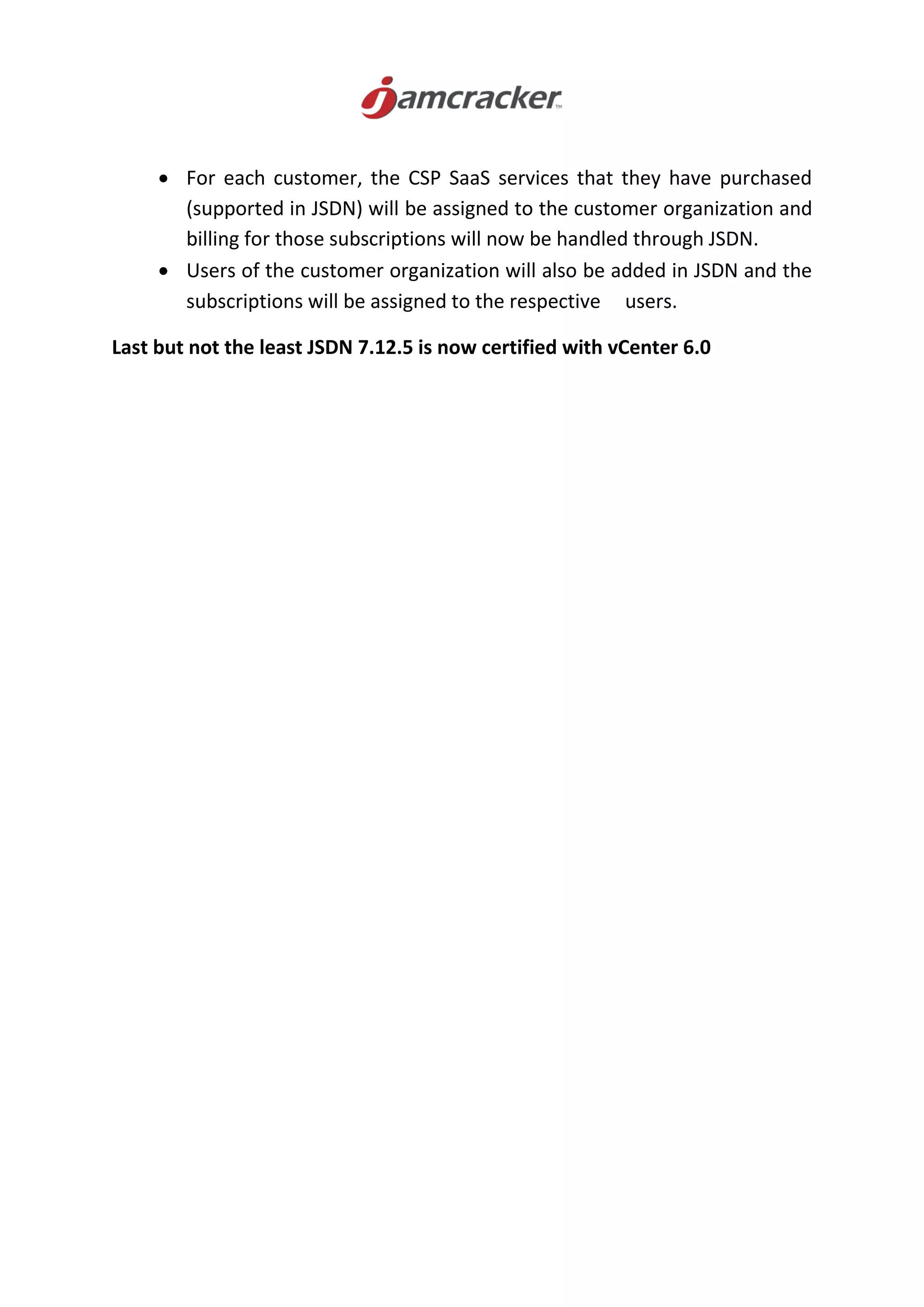 For each customer, the CSP SaaS services that they have purchased
(supported in JSDN) will be assigned to the customer organization and
billing for those subscriptions will now be handled through JSDN.
 Users of the customer organization will also be added in JSDN and the
subscriptions will be assigned to the respective users.
Last but not the least JSDN 7.12.5 is now certified with vCenter 6.0
 