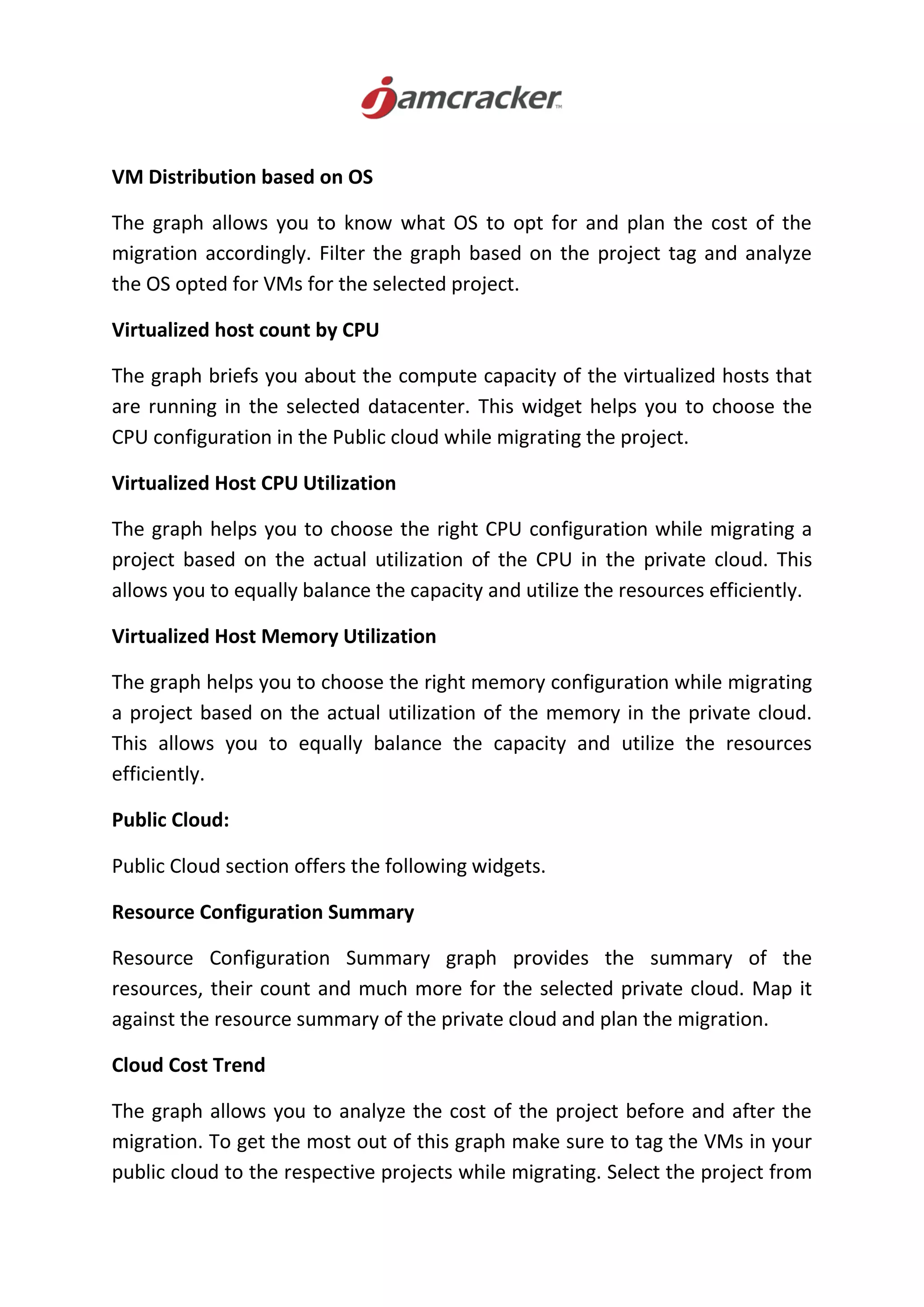 VM Distribution based on OS
The graph allows you to know what OS to opt for and plan the cost of the
migration accordingly. Filter the graph based on the project tag and analyze
the OS opted for VMs for the selected project.
Virtualized host count by CPU
The graph briefs you about the compute capacity of the virtualized hosts that
are running in the selected datacenter. This widget helps you to choose the
CPU configuration in the Public cloud while migrating the project.
Virtualized Host CPU Utilization
The graph helps you to choose the right CPU configuration while migrating a
project based on the actual utilization of the CPU in the private cloud. This
allows you to equally balance the capacity and utilize the resources efficiently.
Virtualized Host Memory Utilization
The graph helps you to choose the right memory configuration while migrating
a project based on the actual utilization of the memory in the private cloud.
This allows you to equally balance the capacity and utilize the resources
efficiently.
Public Cloud:
Public Cloud section offers the following widgets.
Resource Configuration Summary
Resource Configuration Summary graph provides the summary of the
resources, their count and much more for the selected private cloud. Map it
against the resource summary of the private cloud and plan the migration.
Cloud Cost Trend
The graph allows you to analyze the cost of the project before and after the
migration. To get the most out of this graph make sure to tag the VMs in your
public cloud to the respective projects while migrating. Select the project from
 
