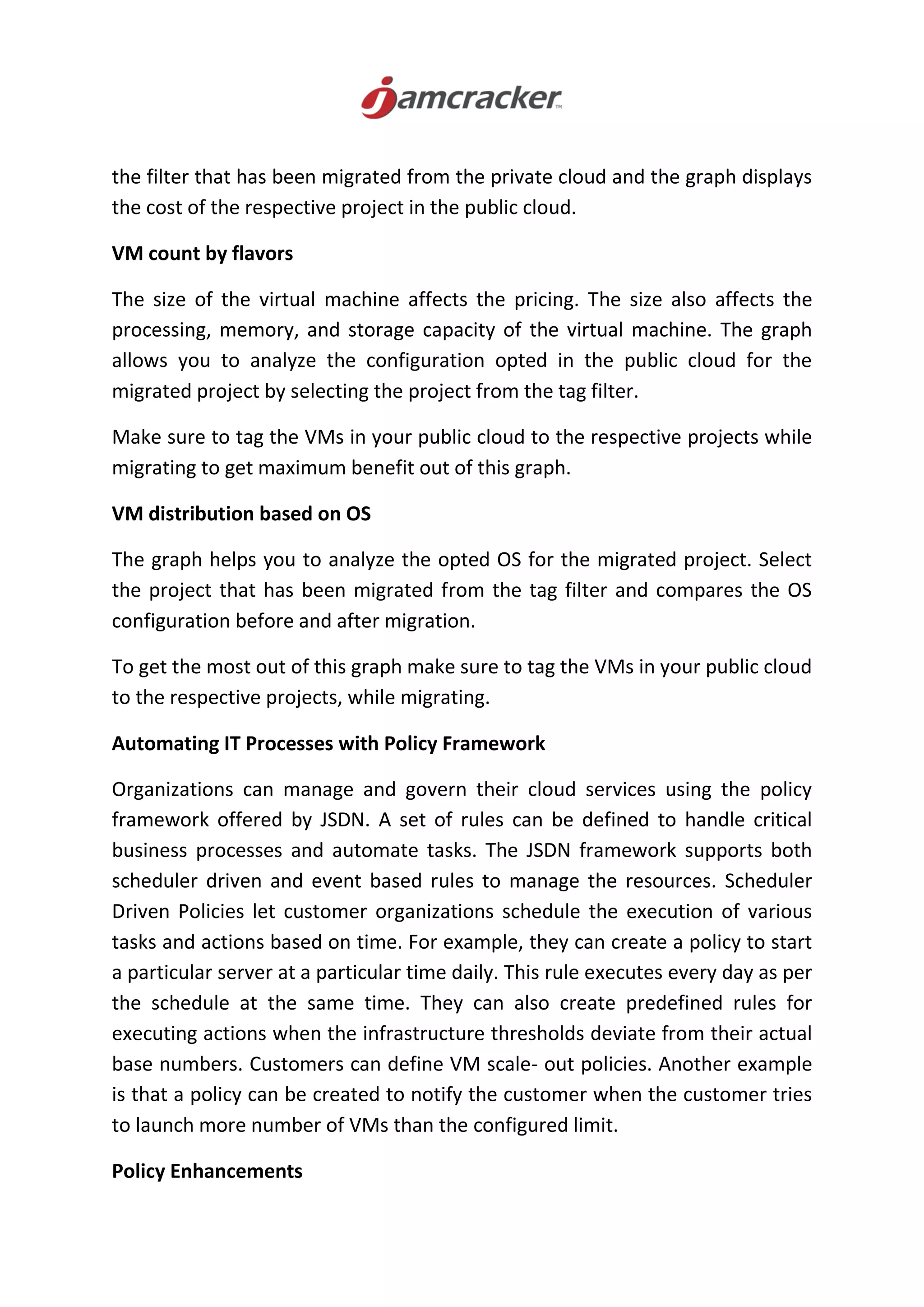 the filter that has been migrated from the private cloud and the graph displays
the cost of the respective project in the public cloud.
VM count by flavors
The size of the virtual machine affects the pricing. The size also affects the
processing, memory, and storage capacity of the virtual machine. The graph
allows you to analyze the configuration opted in the public cloud for the
migrated project by selecting the project from the tag filter.
Make sure to tag the VMs in your public cloud to the respective projects while
migrating to get maximum benefit out of this graph.
VM distribution based on OS
The graph helps you to analyze the opted OS for the migrated project. Select
the project that has been migrated from the tag filter and compares the OS
configuration before and after migration.
To get the most out of this graph make sure to tag the VMs in your public cloud
to the respective projects, while migrating.
Automating IT Processes with Policy Framework
Organizations can manage and govern their cloud services using the policy
framework offered by JSDN. A set of rules can be defined to handle critical
business processes and automate tasks. The JSDN framework supports both
scheduler driven and event based rules to manage the resources. Scheduler
Driven Policies let customer organizations schedule the execution of various
tasks and actions based on time. For example, they can create a policy to start
a particular server at a particular time daily. This rule executes every day as per
the schedule at the same time. They can also create predefined rules for
executing actions when the infrastructure thresholds deviate from their actual
base numbers. Customers can define VM scale- out policies. Another example
is that a policy can be created to notify the customer when the customer tries
to launch more number of VMs than the configured limit.
Policy Enhancements
 