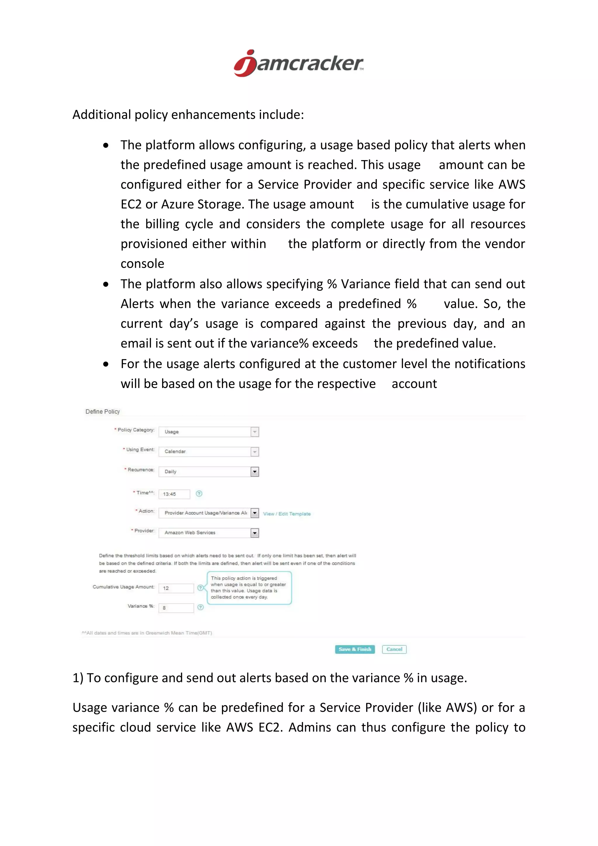 Additional policy enhancements include:
 The platform allows configuring, a usage based policy that alerts when
the predefined usage amount is reached. This usage amount can be
configured either for a Service Provider and specific service like AWS
EC2 or Azure Storage. The usage amount is the cumulative usage for
the billing cycle and considers the complete usage for all resources
provisioned either within the platform or directly from the vendor
console
 The platform also allows specifying % Variance field that can send out
Alerts when the variance exceeds a predefined % value. So, the
current day’s usage is compared against the previous day, and an
email is sent out if the variance% exceeds the predefined value.
 For the usage alerts configured at the customer level the notifications
will be based on the usage for the respective account
1) To configure and send out alerts based on the variance % in usage.
Usage variance % can be predefined for a Service Provider (like AWS) or for a
specific cloud service like AWS EC2. Admins can thus configure the policy to
 
