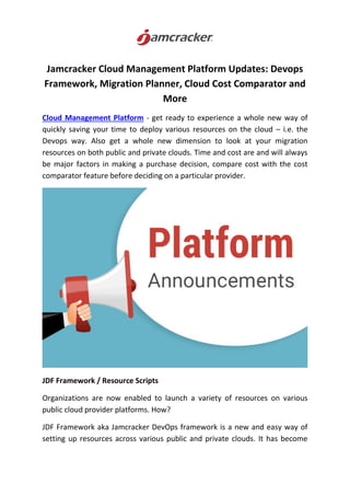 Jamcracker Cloud Management Platform Updates: Devops
Framework, Migration Planner, Cloud Cost Comparator and
More
Cloud Management Platform - get ready to experience a whole new way of
quickly saving your time to deploy various resources on the cloud – i.e. the
Devops way. Also get a whole new dimension to look at your migration
resources on both public and private clouds. Time and cost are and will always
be major factors in making a purchase decision, compare cost with the cost
comparator feature before deciding on a particular provider.
JDF Framework / Resource Scripts
Organizations are now enabled to launch a variety of resources on various
public cloud provider platforms. How?
JDF Framework aka Jamcracker DevOps framework is a new and easy way of
setting up resources across various public and private clouds. It has become
 