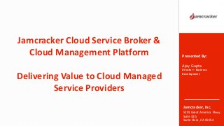 Jamcracker, Inc.
5201 Great America Pkwy.
Suite 320,
Santa Clara, CA 95054
Jamcracker Cloud Service Broker &
Cloud Management Platform
Delivering Value to Cloud Managed
Service Providers
1
Presented By:
Ajay Gupta
Director – Business
Development
 