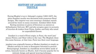 HISTORY OF JAMDANI
TEXTILE
During Mughal emperor Jahangir's regime (1605-1627), the
plain Jamdani muslin was decorated with numerous floral
designs. The emperor was seen wearing a Jamdani swatch
around his waist on many occasions. Jamdani fabric finds
fleeting mentions in pieces of literature as ancient as
Arthashastra (3rd cent. BC) and also occupies space in accounts
of travelers & traders from China, Arabia, and Italy who noted
its unparalleled finesse.
Jamdani is a word of Farsi origin, in Farsi, the word ‘jam’
means Flower, and ‘Dani’ refers to the vase. The Mughals chose
this name because, at that time, Farsi was their court language.
jamdani was originally known as Dhakai Jamdani or simply as
Dhakai and has its roots in Sonargaon (situated in present
Narayangang). Jamdani is a handloom woven fabric made of
cotton, famously known as Muslin. And it became popular for its
intricate design and special weaving technique. https://anuprerna.com/crafts/jamdani
 