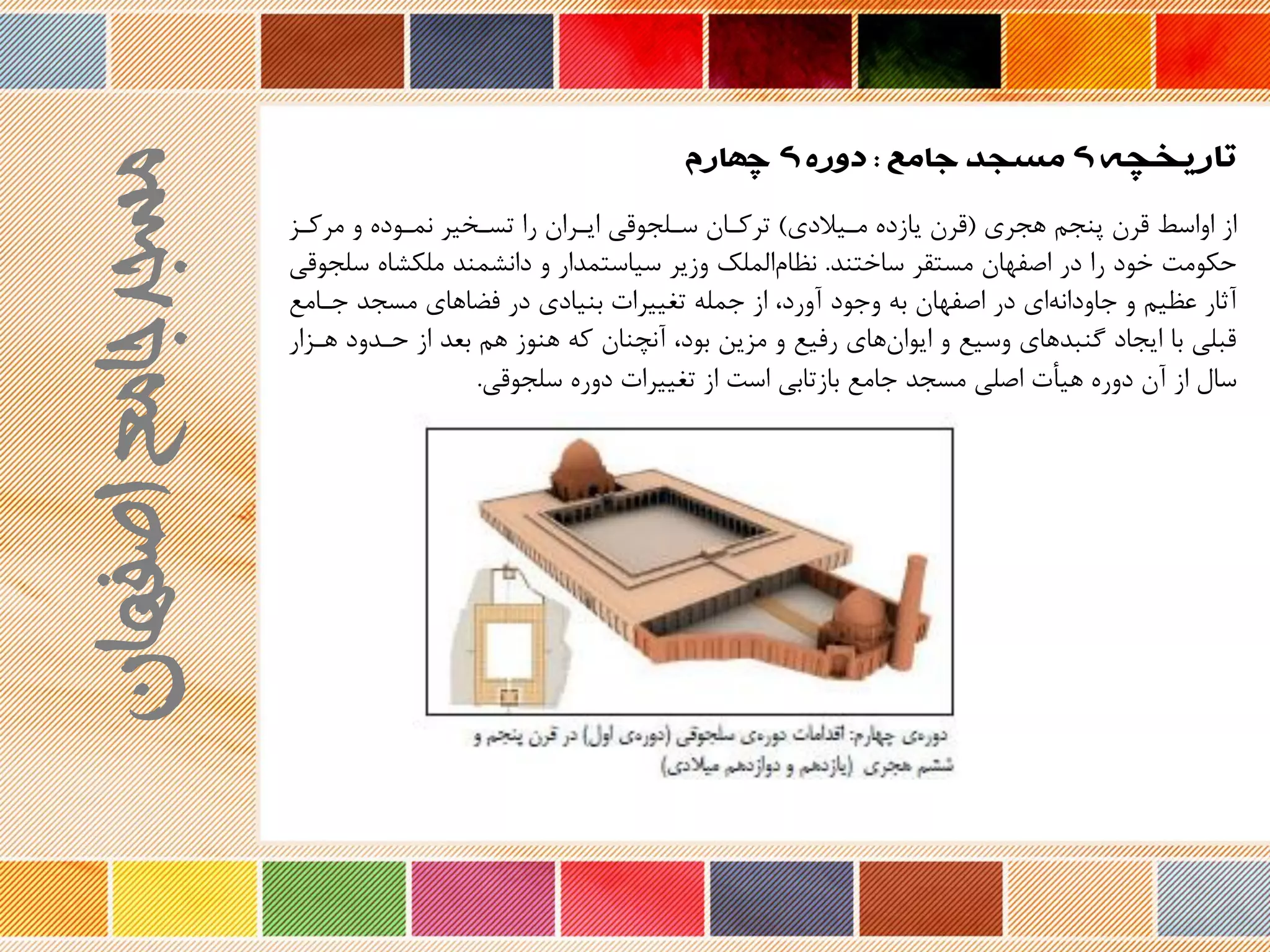 ‫تاریخچه‬‫جامع‬ ‫مسجد‬ ‫ی‬:‫چهارم‬ ‫ی‬ ‫دوره‬
‫هجری‬ ‫پنجم‬ ‫ررن‬ ‫اواسط‬ ‫از‬(‫مریالدی‬ ‫یازد‬ ‫ررن‬)‫مرکرز‬ ‫و‬ ‫نمرود‬ ‫تسرخیر‬ ‫را‬ ‫ایرران‬ ‫سرلجوری‬ ‫ترکران‬
‫ساختند‬ ‫مستقر‬ ‫اصفهان‬ ‫در‬ ‫را‬ ‫خود‬ ‫حکومت‬.‫ملکشا‬ ‫دانشمند‬ ‫و‬ ‫سیاستمدار‬ ‫وزیر‬ ‫الملک‬‫نظام‬‫سلجوری‬
‫اصفهان‬ ‫در‬ ‫ای‬‫جاودانه‬ ‫و‬ ‫عظیم‬ ‫نثار‬‫وجود‬ ‫به‬‫جرام‬ ‫مسجد‬ ‫فضاهای‬ ‫در‬ ‫بنیادی‬ ‫تغییرات‬ ‫جمله‬ ‫از‬ ،‫نورد‬‫ع‬
‫هر‬ ‫حردود‬ ‫از‬ ‫بعد‬ ‫هم‬ ‫هنوز‬ ‫که‬ ‫ننچنان‬ ،‫بود‬ ‫مزین‬ ‫و‬ ‫رفیع‬ ‫های‬‫ایوان‬ ‫و‬ ‫وسیع‬ ‫گنبدهای‬ ‫ایجاد‬ ‫با‬ ‫ربلی‬‫زار‬
‫سلجوری‬ ‫دور‬ ‫تغییرات‬ ‫از‬ ‫است‬ ‫بازتابی‬ ‫جامع‬ ‫مسجد‬ ‫اصلی‬ ‫هیأت‬ ‫دور‬ ‫نن‬ ‫از‬ ‫سال‬.
‫اصفهان‬‫جامع‬‫مسجد‬
 