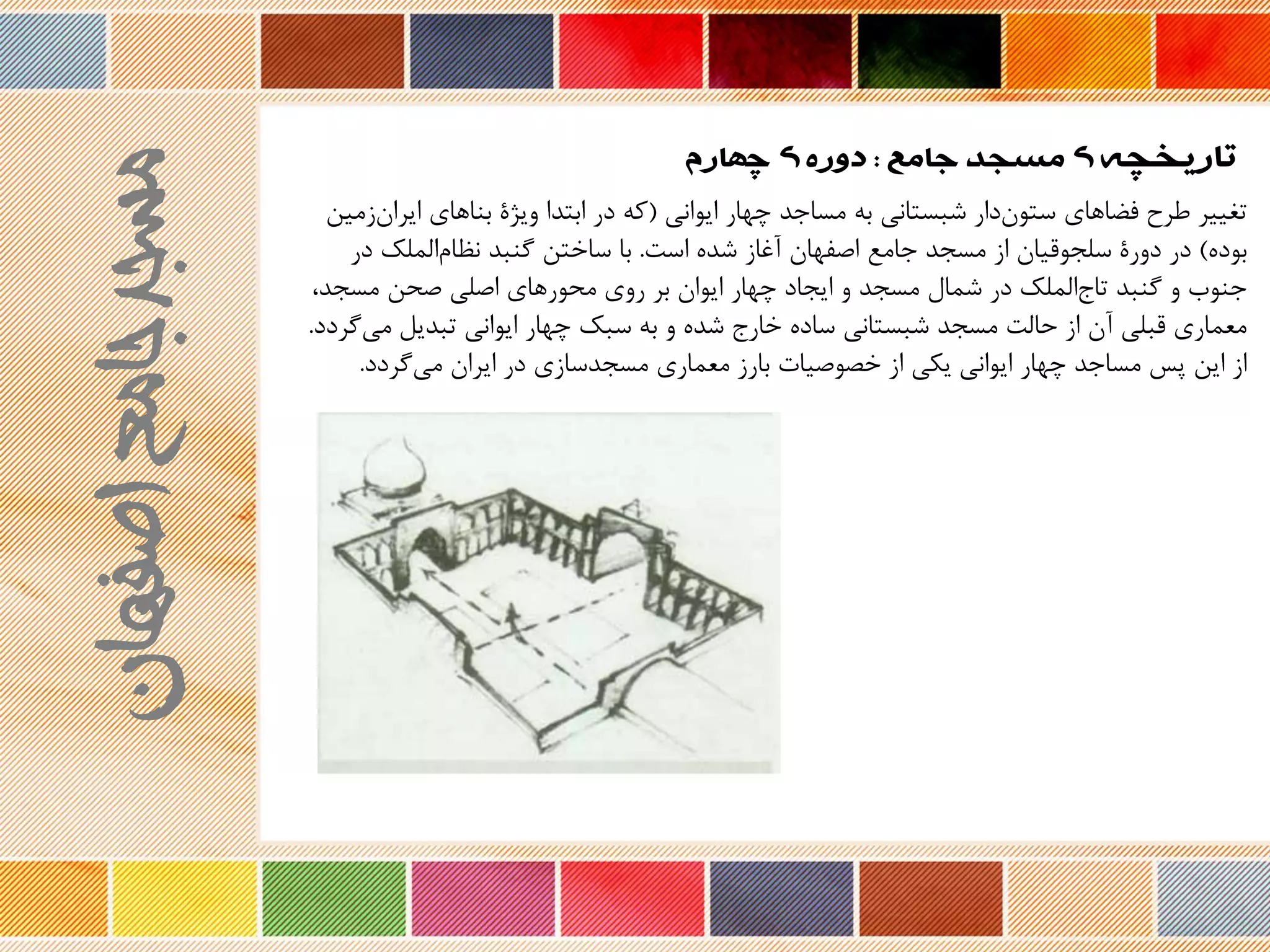 ‫تاریخچه‬‫جامع‬ ‫مسجد‬ ‫ی‬:‫چهارم‬ ‫ی‬ ‫دوره‬
‫ایوانی‬ ‫چهار‬ ‫مساجد‬ ‫به‬ ‫شبستانی‬ ‫دار‬‫ستون‬ ‫فضاهای‬ ‫طرح‬ ‫تغییر‬(‫زمین‬‫ایران‬ ‫بناهای‬ ‫ویژۀ‬ ‫ابتدا‬ ‫در‬ ‫که‬
‫بود‬)‫است‬ ‫شد‬ ‫نغاز‬ ‫اصفهان‬ ‫جامع‬ ‫مسجد‬ ‫از‬ ‫سلجوریان‬ ‫دورۀ‬ ‫در‬.‫در‬ ‫الملک‬‫نظام‬ ‫گنبد‬ ‫ساختن‬ ‫با‬
،‫مسجد‬ ‫صحن‬ ‫اصلی‬ ‫محورهای‬ ‫روی‬ ‫بر‬ ‫ایوان‬ ‫چهار‬ ‫ایجاد‬ ‫و‬ ‫مسجد‬ ‫شمال‬ ‫در‬ ‫الملک‬‫تاج‬ ‫گنبد‬ ‫و‬ ‫جنوب‬
‫گردد‬‫می‬ ‫تبدیل‬ ‫ایوانی‬ ‫چهار‬ ‫سبک‬ ‫به‬ ‫و‬ ‫شد‬ ‫خارج‬ ‫ساد‬ ‫شبستانی‬ ‫مسجد‬ ‫حالت‬ ‫از‬ ‫نن‬ ‫ربلی‬ ‫معماری‬.
‫گردد‬‫می‬ ‫ایران‬ ‫در‬ ‫مسجدسازی‬ ‫معماری‬ ‫بارز‬ ‫وصیات‬ ‫خ‬ ‫از‬ ‫یکی‬ ‫ایوانی‬ ‫چهار‬ ‫مساجد‬ ‫پس‬ ‫این‬ ‫از‬.
‫اصفهان‬‫جامع‬‫مسجد‬
 