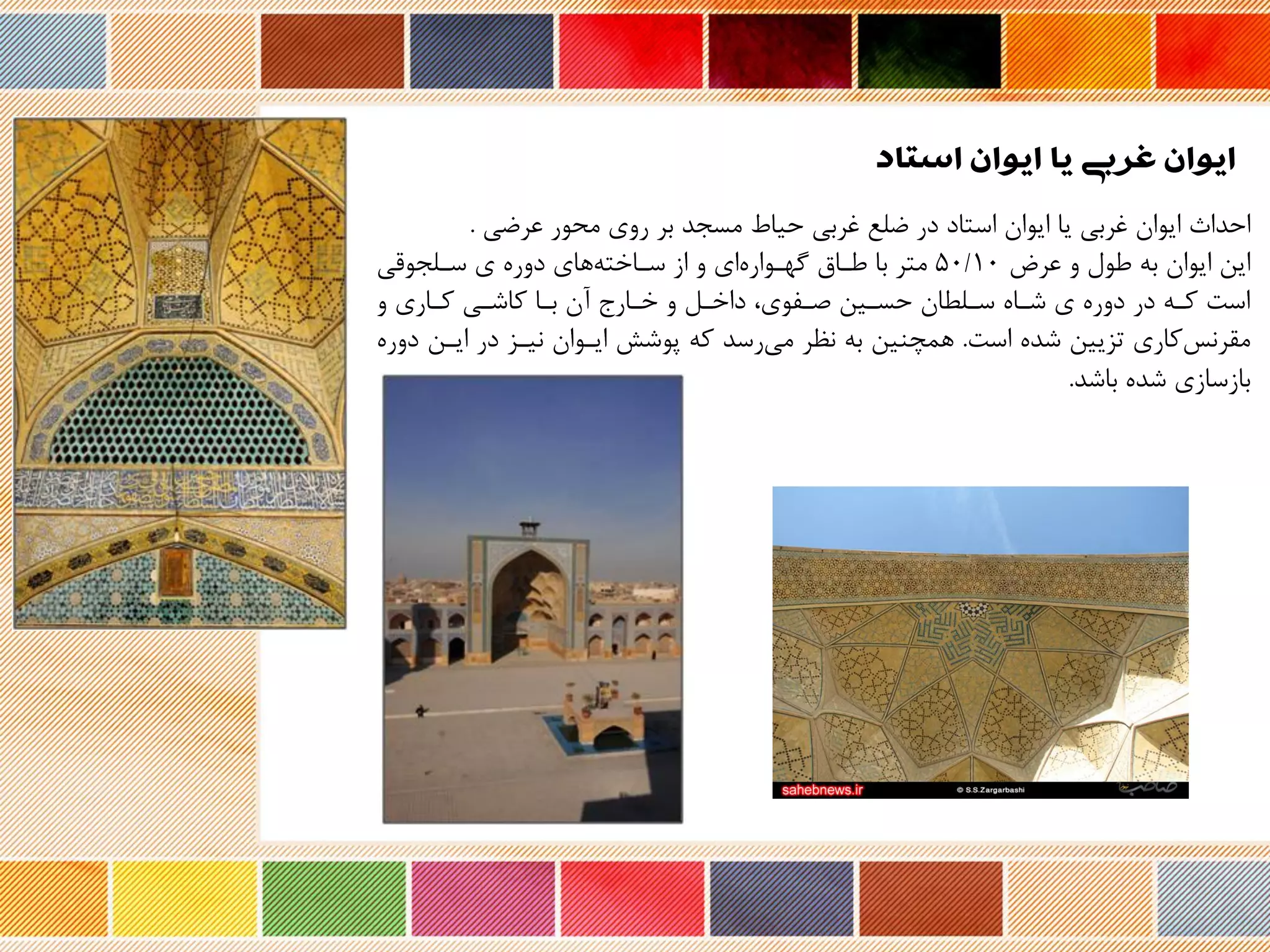 ‫استاد‬ ‫ایوان‬ ‫یا‬ ‫غربی‬ ‫ایوان‬
‫احداث‬‫عرضی‬ ‫محور‬ ‫روی‬ ‫بر‬ ‫مسجد‬ ‫حیاه‬ ‫غربی‬ ‫ضلع‬ ‫در‬ ‫استاد‬ ‫ایوان‬ ‫یا‬ ‫غربی‬ ‫ایوان‬.
‫عرض‬ ‫و‬ ‫طول‬ ‫به‬ ‫ایوان‬ ‫این‬5۰/۱۰‫طراق‬ ‫با‬ ‫متر‬‫ای‬ ‫گهروار‬‫سرلجوری‬ ‫ی‬ ‫دور‬ ‫های‬‫سراخته‬ ‫از‬ ‫و‬
‫و‬ ‫کراری‬ ‫کاشری‬ ‫برا‬ ‫نن‬ ‫خرارج‬ ‫و‬ ‫داخرل‬ ،‫صرفوی‬ ‫حسرین‬ ‫سرلحان‬ ‫شرا‬ ‫ی‬ ‫دور‬ ‫در‬ ‫کره‬ ‫است‬
‫است‬ ‫شد‬ ‫تزیین‬ ‫کاری‬‫مقرنس‬.‫ایرن‬ ‫در‬ ‫نیرز‬ ‫ایروان‬ ‫پوشش‬ ‫که‬ ‫رسد‬‫می‬ ‫نظر‬ ‫به‬ ‫همچنین‬‫دور‬
‫باشد‬ ‫شد‬ ‫بازسازی‬.
 