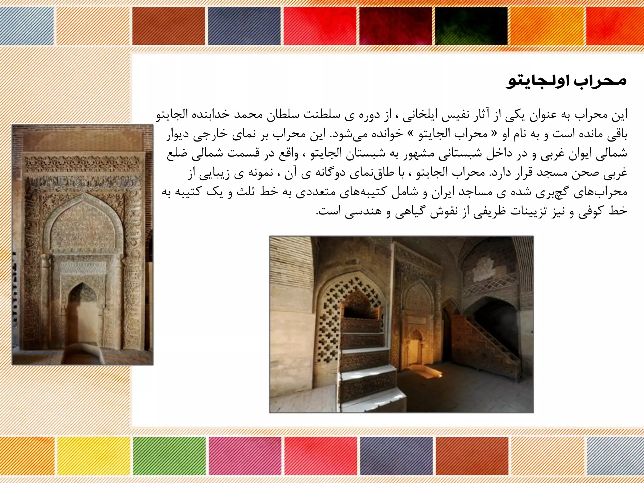 ‫اولجایتو‬ ‫محراب‬
‫ا‬ ‫خدابند‬ ‫محمد‬ ‫سلحان‬ ‫سلحنت‬ ‫ی‬ ‫دور‬ ‫از‬ ، ‫ایلخانی‬ ‫نفیس‬ ‫نثار‬ ‫از‬ ‫یکی‬ ‫عنوان‬ ‫به‬ ‫محراب‬ ‫این‬‫لجایتو‬
‫او‬ ‫نام‬ ‫به‬ ‫و‬ ‫است‬ ‫ماند‬ ‫باری‬«‫الجایتو‬ ‫محراب‬»‫شود‬‫می‬ ‫خواند‬.‫دیوار‬ ‫خارجی‬ ‫نمای‬ ‫بر‬ ‫محراب‬ ‫این‬
‫شمال‬ ‫رسمت‬ ‫در‬ ‫وارع‬ ، ‫الجایتو‬ ‫شبستان‬ ‫به‬ ‫مشهور‬ ‫شبستانی‬ ‫داخل‬ ‫در‬ ‫و‬ ‫غربی‬ ‫ایوان‬ ‫شمالی‬‫ضلع‬ ‫ی‬
‫دارد‬ ‫ررار‬ ‫مسجد‬ ‫صحن‬ ‫غربی‬.‫از‬ ‫زیبایی‬ ‫ی‬ ‫نمونه‬ ، ‫نن‬ ‫ی‬ ‫دوگانه‬ ‫نمای‬‫طاق‬ ‫با‬ ، ‫الجایتو‬ ‫محراب‬
‫کتیب‬ ‫یک‬ ‫و‬ ‫ثلث‬ ‫خط‬ ‫به‬ ‫متعددی‬ ‫های‬‫کتیبه‬ ‫شامل‬ ‫و‬ ‫ایران‬ ‫مساجد‬ ‫ی‬ ‫شد‬ ‫بری‬‫گچ‬ ‫های‬‫محراب‬‫به‬ ‫ه‬
‫هندسی‬ ‫و‬ ‫گیاهی‬ ‫نقوش‬ ‫از‬ ‫ظریفی‬ ‫تزیینات‬ ‫نیز‬ ‫و‬ ‫کوفی‬ ‫خط‬‫است‬.
 