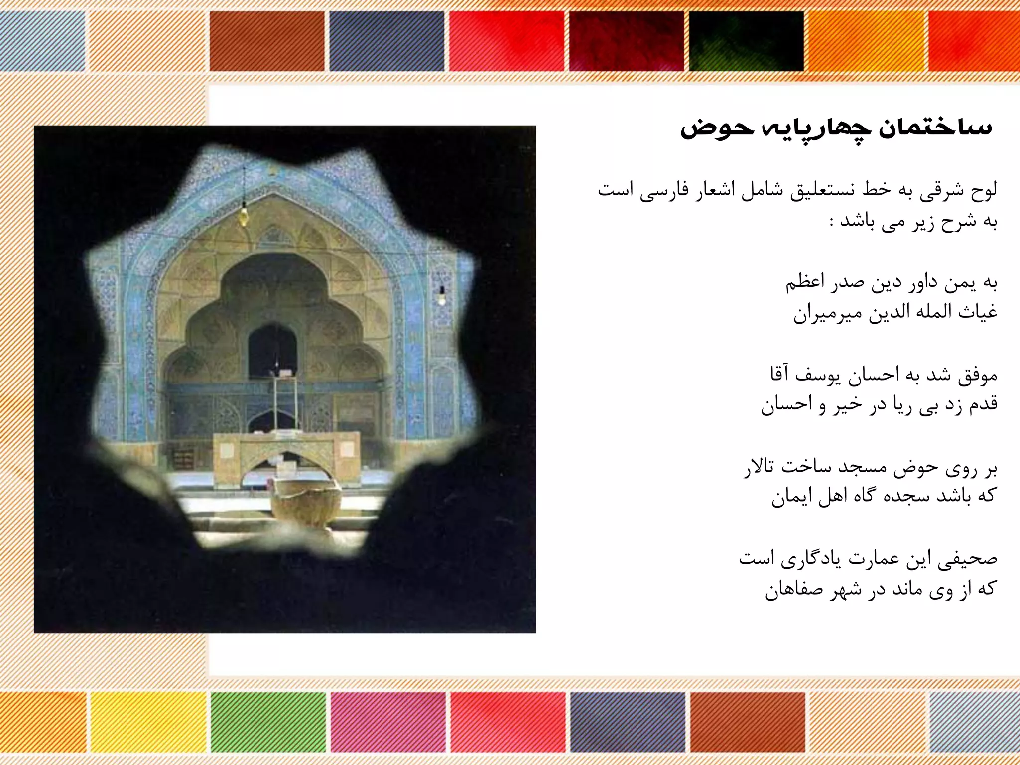 ‫حوض‬ ‫چهارپایه‬ ‫ساختمان‬
‫فارس‬ ‫اشعار‬ ‫شامل‬ ‫نستعلیق‬ ‫خط‬ ‫به‬ ‫شرری‬ ‫لوح‬‫است‬ ‫ی‬
‫شرح‬ ‫به‬‫باشد‬ ‫می‬ ‫زیر‬:
‫صدر‬ ‫دین‬ ‫داور‬ ‫یمن‬ ‫به‬‫اعظم‬
‫غیاث‬‫الدین‬ ‫المله‬‫میرمیران‬
‫نرا‬ ‫یوسف‬ ‫احسان‬ ‫به‬ ‫شد‬ ‫موفق‬
‫ردم‬‫و‬ ‫خیر‬ ‫در‬ ‫ریا‬ ‫بی‬ ‫زد‬‫احسان‬
‫ر‬ ‫تا‬ ‫ساخت‬ ‫مسجد‬ ‫حوض‬ ‫روی‬ ‫بر‬
‫که‬‫اهل‬ ‫گا‬ ‫سجد‬ ‫باشد‬‫ایمان‬
‫است‬ ‫یادگاری‬ ‫عمارت‬ ‫این‬ ‫صحیفی‬
‫که‬‫صفاهان‬ ‫شهر‬ ‫در‬ ‫ماند‬ ‫وی‬ ‫از‬
 