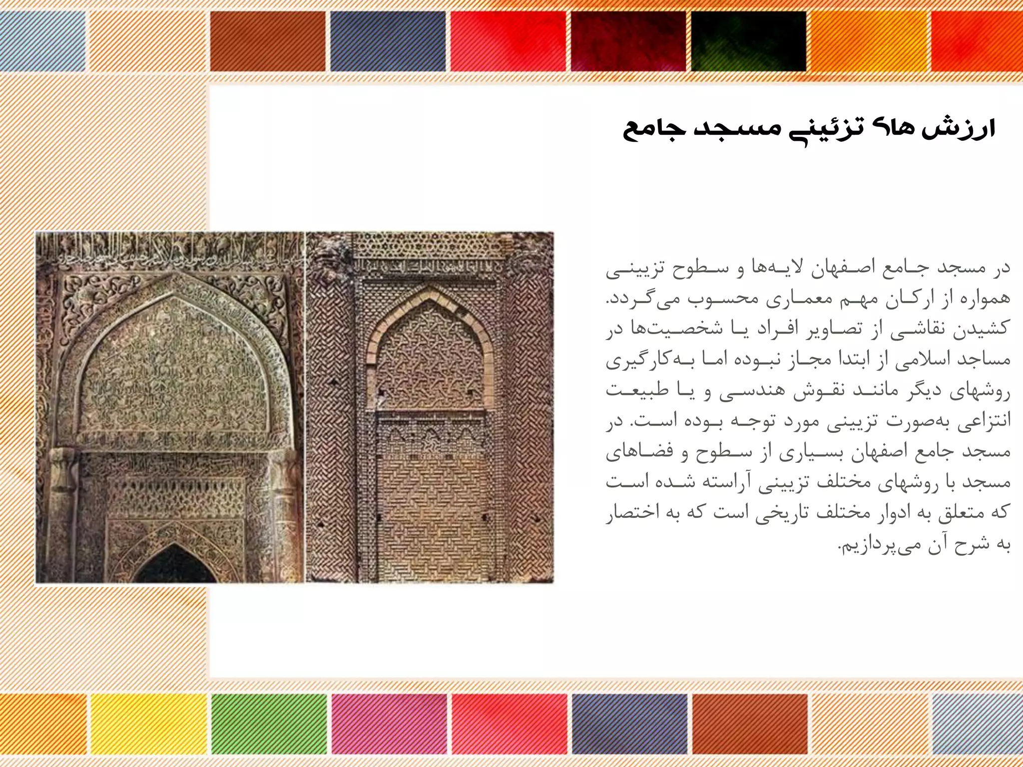 ‫تزیینری‬ ‫سرحوح‬ ‫و‬ ‫ها‬‫یره‬ ‫اصرفهان‬ ‫جرامع‬ ‫مسجد‬ ‫در‬
‫گرردد‬‫می‬ ‫محسروب‬ ‫معمراری‬ ‫مهرم‬ ‫ارکران‬ ‫از‬ ‫هموار‬.
‫د‬ ‫ها‬‫ریت‬ ‫شخ‬ ‫یرا‬ ‫افرراد‬ ‫راویر‬ ‫ت‬ ‫از‬ ‫نقاشری‬ ‫کشیدن‬‫ر‬
‫کارگیری‬‫بره‬ ‫امرا‬ ‫نبرود‬ ‫مجراز‬ ‫ابتدا‬ ‫از‬ ‫اسالمی‬ ‫مساجد‬
‫طبیعرت‬ ‫یرا‬ ‫و‬ ‫هندسری‬ ‫نقروش‬ ‫ماننرد‬ ‫دیگر‬ ‫روشهای‬
‫اسرت‬ ‫برود‬ ‫توجره‬ ‫مورد‬ ‫تزیینی‬ ‫صورت‬‫به‬ ‫انتزاعی‬.‫در‬
‫فضراهای‬ ‫و‬ ‫سرحوح‬ ‫از‬ ‫بسریاری‬ ‫اصفهان‬ ‫جامع‬ ‫مسجد‬
‫ا‬ ‫شرد‬ ‫نراسته‬ ‫تزیینی‬ ‫مختلف‬ ‫روشهای‬ ‫با‬ ‫مسجد‬‫سرت‬
‫ا‬ ‫به‬ ‫که‬ ‫است‬ ‫تاریخی‬ ‫مختلف‬ ‫ادوار‬ ‫به‬ ‫متعلق‬ ‫که‬‫ار‬ ‫خت‬
‫پردازیم‬‫می‬ ‫نن‬ ‫شرح‬ ‫به‬.
‫جامع‬ ‫مسجد‬ ‫تزئینی‬ ‫های‬ ‫ارزش‬
 