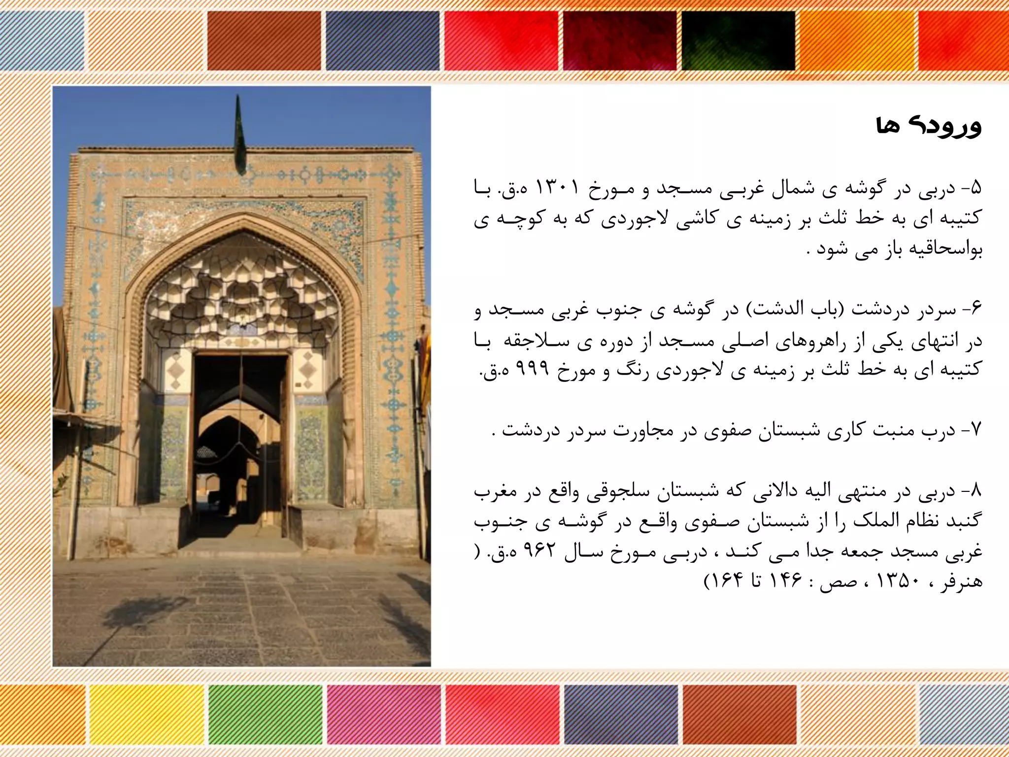 5-‫مرورخ‬ ‫و‬ ‫مسرجد‬ ‫غربری‬ ‫شمال‬ ‫ی‬ ‫گوشه‬ ‫در‬ ‫دربی‬۱3۰۱.‫ق‬.‫برا‬
‫ک‬ ‫به‬ ‫که‬ ‫جوردی‬ ‫کاشی‬ ‫ی‬ ‫زمینه‬ ‫بر‬ ‫ثلث‬ ‫خط‬ ‫به‬ ‫ای‬ ‫کتیبه‬‫ی‬ ‫وچره‬
‫شود‬ ‫می‬ ‫باز‬ ‫بواسحاریه‬.
6-‫دردشت‬ ‫سردر‬(‫الدشت‬ ‫باب‬)‫و‬ ‫مسرجد‬ ‫غربی‬ ‫جنوب‬ ‫ی‬ ‫گوشه‬ ‫در‬
‫سرالجقه‬ ‫ی‬ ‫دور‬ ‫از‬ ‫مسرجد‬ ‫اصرلی‬ ‫راهروهای‬ ‫از‬ ‫یکی‬ ‫انتهای‬ ‫در‬‫برا‬
‫مورخ‬ ‫و‬ ‫رن‬ ‫جوردی‬ ‫ی‬ ‫زمینه‬ ‫بر‬ ‫ثلث‬ ‫خط‬ ‫به‬ ‫ای‬ ‫کتیبه‬999.‫ق‬.
۷-‫دردشت‬ ‫سردر‬ ‫مجاورت‬ ‫در‬ ‫صفوی‬ ‫شبستان‬ ‫کاری‬ ‫منبت‬ ‫درب‬.
۸-‫د‬ ‫وارع‬ ‫سلجوری‬ ‫شبستان‬ ‫که‬ ‫نی‬ ‫دا‬ ‫الیه‬ ‫منتهی‬ ‫در‬ ‫دربی‬‫مغرب‬ ‫ر‬
‫جنرو‬ ‫ی‬ ‫گوشره‬ ‫در‬ ‫واررع‬ ‫صرفوی‬ ‫شبستان‬ ‫از‬ ‫را‬ ‫الملک‬ ‫نظام‬ ‫گنبد‬‫ب‬
‫سرال‬ ‫مرورخ‬ ‫دربری‬ ، ‫کنرد‬ ‫مری‬ ‫جدا‬ ‫جمعه‬ ‫مسجد‬ ‫غربی‬962.‫ق‬( .
، ‫هنرفر‬۱35۰‫صص‬ ،:۱۴6‫تا‬۱6۴)
‫ها‬ ‫ورودی‬
 