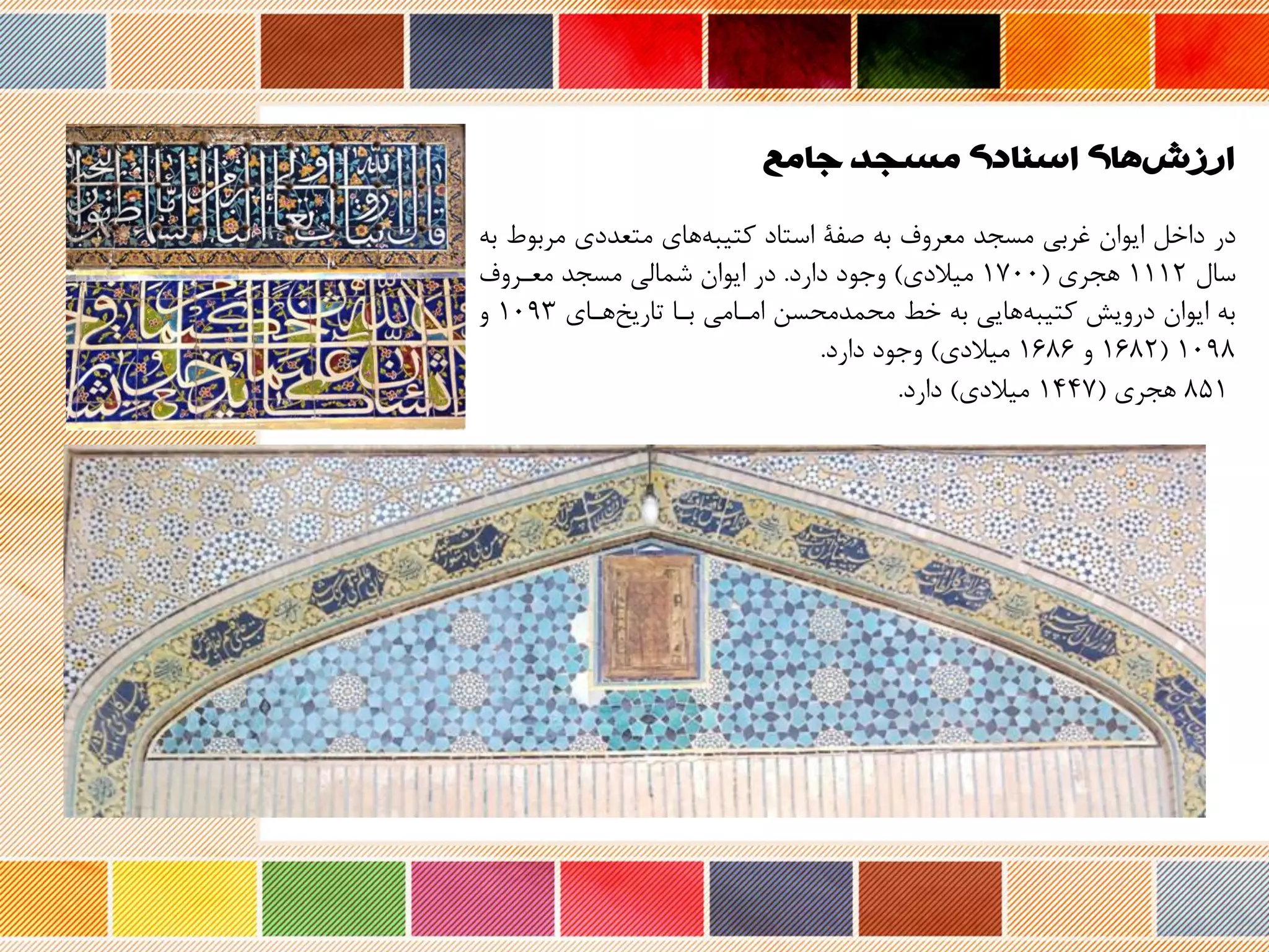 ‫در‬‫مرب‬ ‫متعددی‬ ‫های‬‫کتیبه‬ ‫استاد‬ ‫صفۀ‬ ‫به‬ ‫معروف‬ ‫مسجد‬ ‫غربی‬ ‫ایوان‬ ‫داخل‬‫به‬ ‫وه‬
‫سال‬۱۱۱2‫هجری‬(۱۷۰۰‫میالدی‬)‫دارد‬ ‫وجود‬.‫معرروف‬ ‫مسجد‬ ‫شمالی‬ ‫ایوان‬ ‫در‬
‫هرای‬‫تاریخ‬ ‫برا‬ ‫امرامی‬ ‫محمدمحسن‬ ‫خط‬ ‫به‬ ‫هایی‬‫کتیبه‬ ‫درویش‬ ‫ایوان‬ ‫به‬۱۰93‫و‬
۱۰9۸(۱6۸2‫و‬۱6۸6‫میالدی‬)‫دارد‬ ‫وجود‬.
۸5۱‫هجری‬(۱۴۴۷‫میالدی‬)‫دارد‬.
‫جامع‬ ‫مسجد‬ ‫اسنادی‬ ‫های‬‫ارزش‬
 