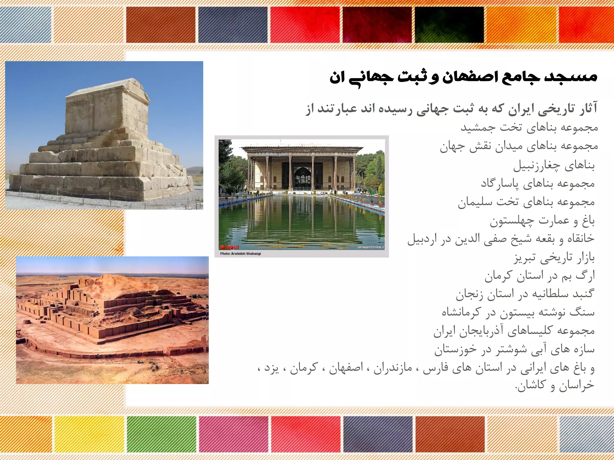 ‫ان‬ ‫جهانی‬ ‫ثبت‬ ‫و‬ ‫اصفهان‬ ‫جامع‬ ‫مسجد‬
‫از‬ ‫عبارتند‬ ‫اند‬ ‫رسیده‬ ‫جهانی‬ ‫ثبت‬ ‫به‬ ‫که‬ ‫ایران‬ ‫تاریخی‬ ‫آثار‬
‫مجموعه‬‫جمشید‬ ‫تخت‬ ‫بناهای‬
‫مجموعه‬‫جهان‬ ‫نقش‬ ‫میدان‬ ‫بناهای‬
‫بناهای‬‫چغارزنبیل‬
‫مجموعه‬‫پاسارگاد‬ ‫بناهای‬
‫مجموعه‬‫سلیمان‬ ‫تخت‬ ‫بناهای‬
‫باغ‬‫چهلستون‬ ‫عمارت‬ ‫و‬
‫خانقا‬‫اردبیل‬ ‫در‬ ‫الدین‬ ‫صفی‬ ‫شیخ‬ ‫بقعه‬ ‫و‬
‫بازار‬‫تبریز‬ ‫تاریخی‬
‫ارگ‬‫کرمان‬ ‫استان‬ ‫در‬ ‫بم‬
‫گنبد‬‫زنجان‬ ‫استان‬ ‫در‬ ‫سلحانیه‬
‫سن‬‫کرمانشا‬ ‫در‬ ‫بیستون‬ ‫نوشته‬
‫مجموعه‬‫ایران‬ ‫نوربایجان‬ ‫کلیساهای‬
‫ساز‬‫خوزستان‬ ‫در‬ ‫شوشتر‬ ‫نبی‬ ‫های‬
‫و‬‫یزد‬ ، ‫کرمان‬ ، ‫اصفهان‬ ، ‫مازندران‬ ، ‫فار‬ ‫های‬ ‫استان‬ ‫در‬ ‫ایرانی‬ ‫های‬ ‫باغ‬،
‫کاشان‬ ‫و‬ ‫خراسان‬.
 