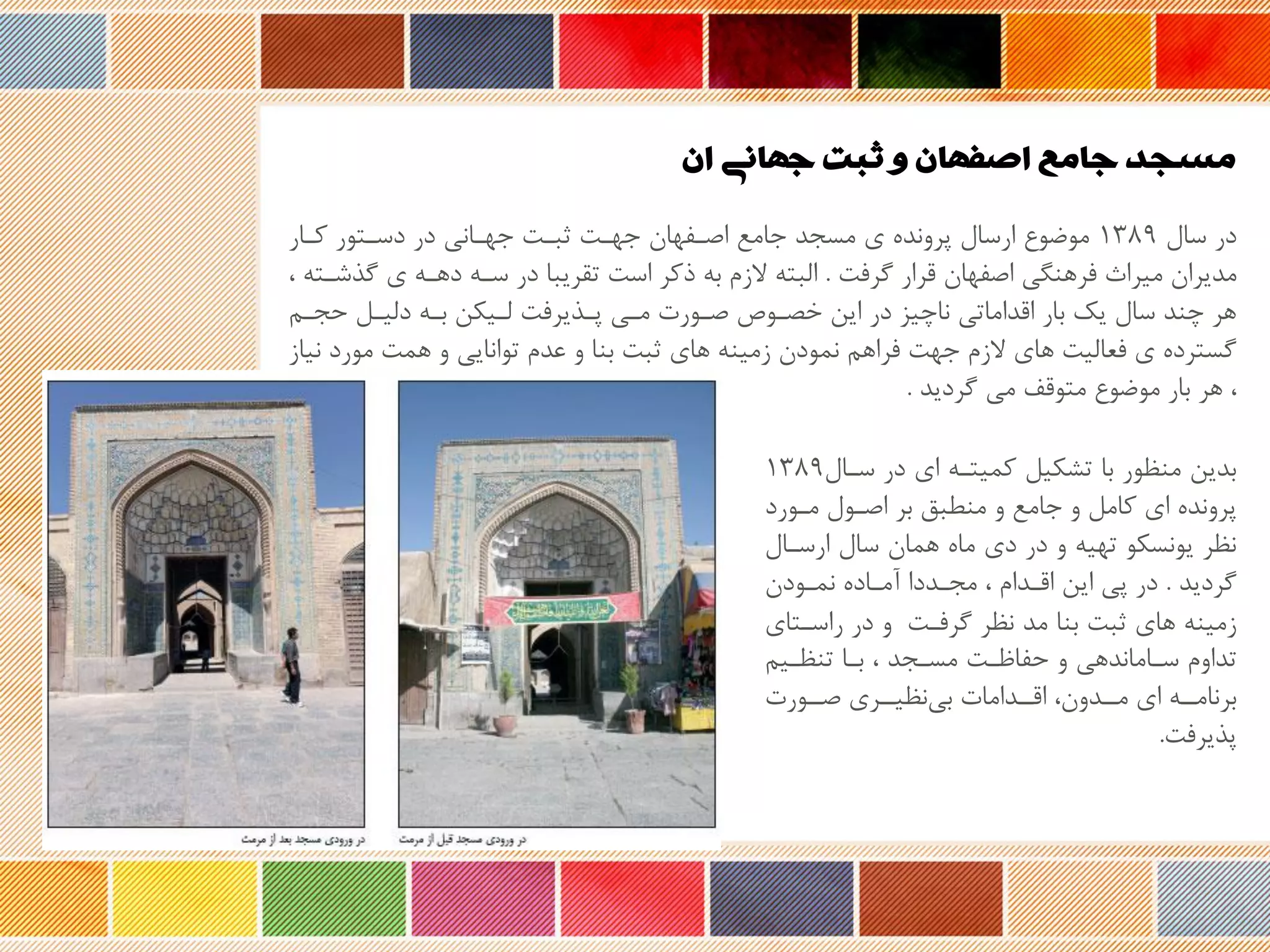 ‫ان‬ ‫جهانی‬ ‫ثبت‬ ‫و‬ ‫اصفهان‬ ‫جامع‬ ‫مسجد‬
‫سال‬ ‫در‬۱3۸9‫کرار‬ ‫دسرتور‬ ‫در‬ ‫جهرانی‬ ‫ثبرت‬ ‫جهرت‬ ‫اصرفهان‬ ‫جامع‬ ‫مسجد‬ ‫ی‬ ‫پروند‬ ‫ارسال‬ ‫موضوع‬
‫گرفت‬ ‫ررار‬ ‫اصفهان‬ ‫فرهنگی‬ ‫میراث‬ ‫مدیران‬.‫گ‬ ‫ی‬ ‫دهره‬ ‫سره‬ ‫در‬ ‫تقریبا‬ ‫است‬ ‫وکر‬ ‫به‬ ‫زم‬ ‫البته‬، ‫ذشرته‬
‫حجرم‬ ‫دلیرل‬ ‫بره‬ ‫لریکن‬ ‫پرذیرفت‬ ‫مری‬ ‫صرورت‬ ‫روص‬ ‫خ‬ ‫این‬ ‫در‬ ‫ناچیز‬ ‫ارداماتی‬ ‫بار‬ ‫یک‬ ‫سال‬ ‫چند‬ ‫هر‬
‫مورد‬ ‫همت‬ ‫و‬ ‫توانایی‬ ‫عدم‬ ‫و‬ ‫بنا‬ ‫ثبت‬ ‫های‬ ‫زمینه‬ ‫نمودن‬ ‫فراهم‬ ‫جهت‬ ‫زم‬ ‫های‬ ‫فعالیت‬ ‫ی‬ ‫گسترد‬‫نیاز‬
‫گردید‬ ‫می‬ ‫متورف‬ ‫موضوع‬ ‫بار‬ ‫هر‬ ،.
‫سرال‬ ‫در‬ ‫ای‬ ‫کمیتره‬ ‫تشکیل‬ ‫با‬ ‫منظور‬ ‫بدین‬۱3۸9
‫مرورد‬ ‫اصرول‬ ‫بر‬ ‫منحبق‬ ‫و‬ ‫جامع‬ ‫و‬ ‫کامل‬ ‫ای‬ ‫پروند‬
‫ارسرال‬ ‫سال‬ ‫همان‬ ‫ما‬ ‫دی‬ ‫در‬ ‫و‬ ‫تهیه‬ ‫یونسکو‬ ‫نظر‬
‫گردید‬.‫نمرودن‬ ‫نمراد‬ ‫مجرددا‬ ، ‫ارردام‬ ‫این‬ ‫پی‬ ‫در‬
‫گرفرت‬ ‫نظر‬ ‫مد‬ ‫بنا‬ ‫ثبت‬ ‫های‬ ‫زمینه‬‫راسرت‬ ‫در‬ ‫و‬‫ای‬
‫تنظریم‬ ‫برا‬ ، ‫مسرجد‬ ‫حفاظرت‬ ‫و‬ ‫سراماندهی‬ ‫تداوم‬
‫صررورت‬ ‫نظیررری‬‫بی‬ ‫اررردامات‬ ،‫مرردون‬ ‫ای‬ ‫برنامرره‬
‫پذیرفت‬.
 