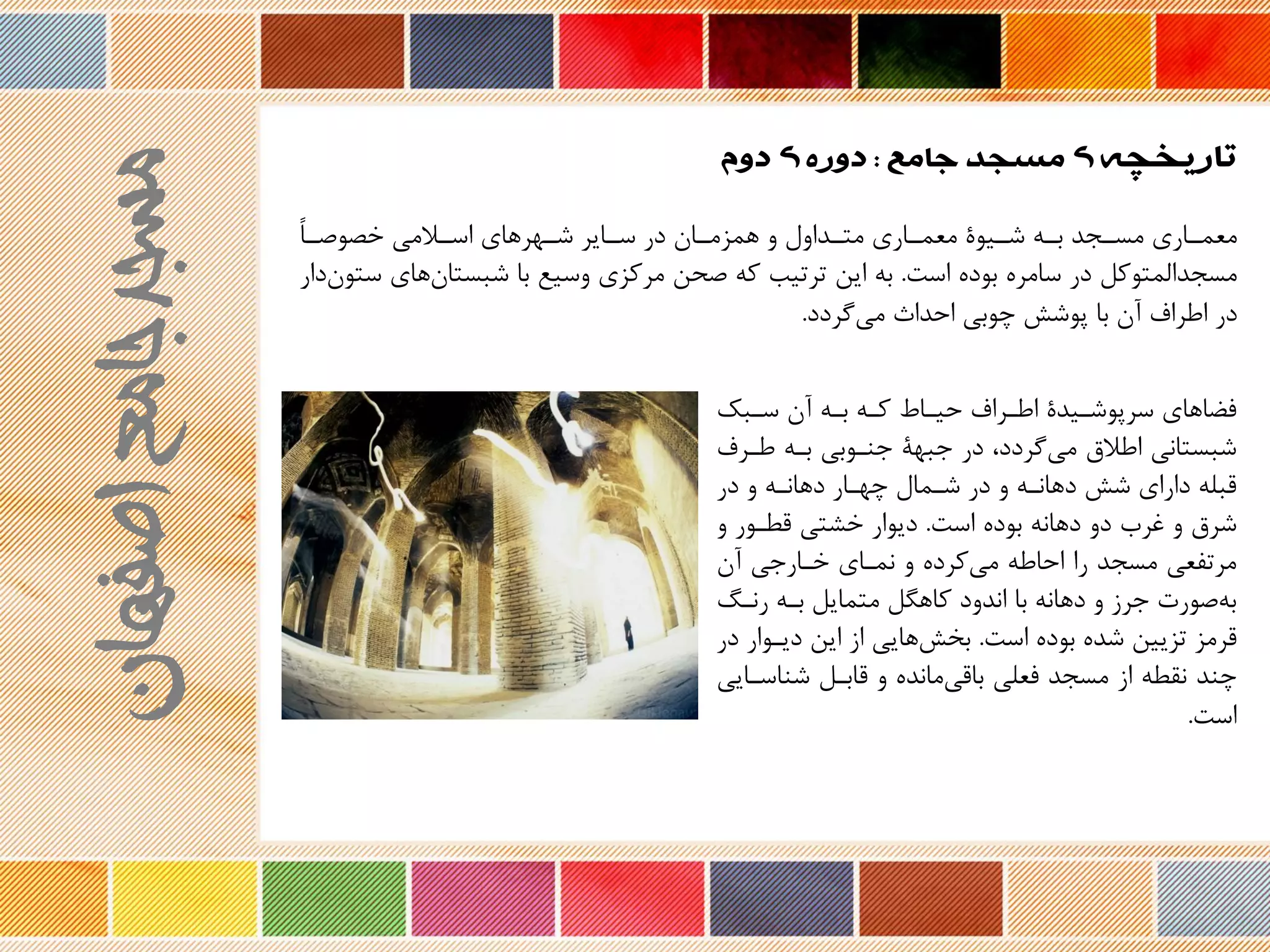 ‫تاریخچه‬‫جامع‬ ‫مسجد‬ ‫ی‬:‫دوم‬ ‫ی‬ ‫دوره‬
‫را‬‫ر‬‫وص‬ ‫خ‬ ‫رالمی‬‫ر‬‫اس‬ ‫رهرهای‬‫ر‬‫ش‬ ‫رایر‬‫ر‬‫س‬ ‫در‬ ‫ران‬‫ر‬‫همزم‬ ‫و‬ ‫رداول‬‫ر‬‫مت‬ ‫راری‬‫ر‬‫معم‬ ‫ریوۀ‬‫ر‬‫ش‬ ‫ره‬‫ر‬‫ب‬ ‫رجد‬‫ر‬‫مس‬ ‫راری‬‫ر‬‫معم‬
‫است‬ ‫بود‬ ‫سامر‬ ‫در‬ ‫مسجدالمتوکل‬.‫ها‬‫شبستان‬ ‫با‬ ‫وسیع‬ ‫مرکزی‬ ‫صحن‬ ‫که‬ ‫ترتیه‬ ‫این‬ ‫به‬‫دار‬‫ستون‬ ‫ی‬
‫گردد‬‫می‬ ‫احداث‬ ‫چوبی‬ ‫پوشش‬ ‫با‬ ‫نن‬ ‫اطراف‬ ‫در‬.
‫سربک‬ ‫نن‬ ‫بره‬ ‫کره‬ ‫حیراه‬ ‫اطرراف‬ ‫سرپوشریدۀ‬ ‫فضاهای‬
‫طرر‬ ‫بره‬ ‫جنروبی‬ ‫جبهۀ‬ ‫در‬ ،‫گردد‬‫می‬ ‫اطالق‬ ‫شبستانی‬‫ف‬
‫در‬ ‫و‬ ‫دهانره‬ ‫چهرار‬ ‫شرمال‬ ‫در‬ ‫و‬ ‫دهانره‬ ‫شش‬ ‫دارای‬ ‫ربله‬
‫است‬ ‫بود‬ ‫دهانه‬ ‫دو‬ ‫غرب‬ ‫و‬ ‫شرق‬.‫و‬ ‫رحرور‬ ‫خشتی‬ ‫دیوار‬
‫نن‬ ‫خرارجی‬ ‫نمرای‬ ‫و‬ ‫کرد‬‫می‬ ‫احاطه‬ ‫را‬ ‫مسجد‬ ‫مرتفعی‬
‫رنر‬ ‫بره‬ ‫متمایل‬ ‫کاهگل‬ ‫اندود‬ ‫با‬ ‫دهانه‬ ‫و‬ ‫جرز‬ ‫صورت‬‫به‬
‫است‬ ‫بود‬ ‫شد‬ ‫تزیین‬ ‫ررمز‬.‫دیرو‬ ‫این‬ ‫از‬ ‫هایی‬‫بخش‬‫در‬ ‫ار‬
‫شناسر‬ ‫رابرل‬ ‫و‬ ‫ماند‬‫باری‬ ‫فعلی‬ ‫مسجد‬ ‫از‬ ‫نقحه‬ ‫چند‬‫ایی‬
‫است‬.
‫اصفهان‬‫جامع‬‫مسجد‬
 