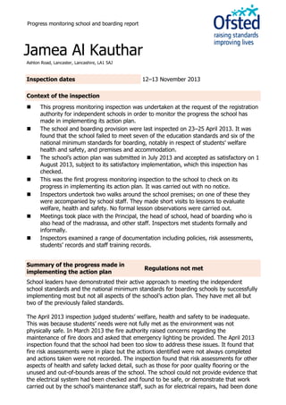 Progress monitoring school and boarding report
Jamea Al Kauthar
Ashton Road, Lancaster, Lancashire, LA1 5AJ
Inspection dates 12–13 November 2013
Context of the inspection
 This progress monitoring inspection was undertaken at the request of the registration
authority for independent schools in order to monitor the progress the school has
made in implementing its action plan.
 The school and boarding provision were last inspected on 23–25 April 2013. It was
found that the school failed to meet seven of the education standards and six of the
national minimum standards for boarding, notably in respect of students’ welfare
health and safety, and premises and accommodation.
 The school’s action plan was submitted in July 2013 and accepted as satisfactory on 1
August 2013, subject to its satisfactory implementation, which this inspection has
checked.
 This was the first progress monitoring inspection to the school to check on its
progress in implementing its action plan. It was carried out with no notice.
 Inspectors undertook two walks around the school premises; on one of these they
were accompanied by school staff. They made short visits to lessons to evaluate
welfare, health and safety. No formal lesson observations were carried out.
 Meetings took place with the Principal, the head of school, head of boarding who is
also head of the madrassa, and other staff. Inspectors met students formally and
informally.
 Inspectors examined a range of documentation including policies, risk assessments,
students’ records and staff training records.
Summary of the progress made in
implementing the action plan
Regulations not met
School leaders have demonstrated their active approach to meeting the independent
school standards and the national minimum standards for boarding schools by successfully
implementing most but not all aspects of the school’s action plan. They have met all but
two of the previously failed standards.
The April 2013 inspection judged students’ welfare, health and safety to be inadequate.
This was because students’ needs were not fully met as the environment was not
physically safe. In March 2013 the fire authority raised concerns regarding the
maintenance of fire doors and asked that emergency lighting be provided. The April 2013
inspection found that the school had been too slow to address these issues. It found that
fire risk assessments were in place but the actions identified were not always completed
and actions taken were not recorded. The inspection found that risk assessments for other
aspects of health and safety lacked detail, such as those for poor quality flooring or the
unused and out-of-bounds areas of the school. The school could not provide evidence that
the electrical system had been checked and found to be safe, or demonstrate that work
carried out by the school’s maintenance staff, such as for electrical repairs, had been done
 