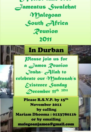 A first time ever
Jameatus Swalehat
   Malegoan
  South Africa
    Reunion
      2011
     In Durban
    Please join us for
    a Jamea Reunion
     Insha- Allah to
celebrate our Madrasah’s
    Existence Sunday
     December 11th 2011
   Please R.S.V.P. by 15th
      November 2011
          by calling
Mariam Dhooma : 0123780116
       or by emailing
 malegoanjamea@gmail.com
 