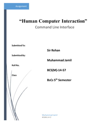 Assignment
SubmittedTo:
Sir Rehan
SubmittedBy:
Muhammad Jamil
Roll No.
BCS(M)-14-57
Class
BsCs 5th
Semester
“Human Computer Interaction”
Command Line Interface
Muhammad Jamil
BCS(M)-14-57
 