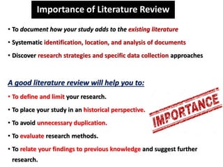 Importance of Literature Review
• To document how your study adds to the existing literature
• Systematic identification, location, and analysis of documents
• Discover research strategies and specific data collection approaches
A good literature review will help you to:
• To define and limit your research.
• To place your study in an historical perspective.
• To avoid unnecessary duplication.
• To evaluate research methods.
• To relate your findings to previous knowledge and suggest further
research.
 