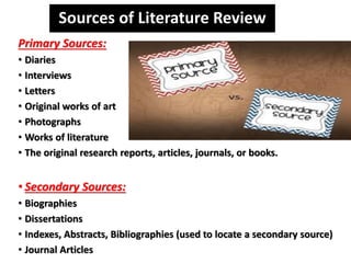 Sources of Literature Review
Primary Sources:
• Diaries
• Interviews
• Letters
• Original works of art
• Photographs
• Works of literature
• The original research reports, articles, journals, or books.
• Secondary Sources:
• Biographies
• Dissertations
• Indexes, Abstracts, Bibliographies (used to locate a secondary source)
• Journal Articles
 