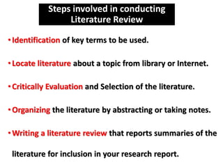 Steps involved in conducting
Literature Review
•Identification of key terms to be used.
•Locate literature about a topic from library or Internet.
•Critically Evaluation and Selection of the literature.
•Organizing the literature by abstracting or taking notes.
•Writing a literature review that reports summaries of the
literature for inclusion in your research report.
 