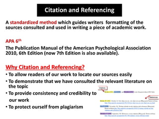 A standardized method which guides writers formatting of the
sources consulted and used in writing a piece of academic work.
APA 6th
The Publication Manual of the American Psychological Association
2010, 6th Edition (now 7th Edition is also available).
Why Citation and Referencing?
• To allow readers of our work to locate our sources easily
• To demonstrate that we have consulted the relevant literature on
the topic
• To provide consistency and credibility to
our work
• To protect ourself from plagiarism
Citation and Referencing
 