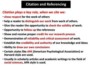 Citation plays a key role, when we cite we:
• show respect for the work of others
• help a reader to distinguish our work from work of others.
• Give the reader the opportunity to check the validity of work.
• Opportunity to follow up the references
• Show and receive proper credit for our research process
• Demonstration of reliability and critical assessment of work.
• Establish the credibility and authority of our knowledge and ideas
• Ability to draw our own conclusions
• Certain styles like APA (American Psychological Association) or
Harvard style are used.
• Usually in scholarly articles and academic writings in the field of
social sciences, APA style is used.
Citation and Referencing
 