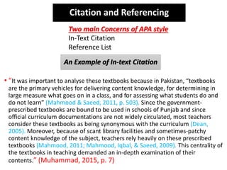An Example of In-text Citation
• “It was important to analyse these textbooks because in Pakistan, “textbooks
are the primary vehicles for delivering content knowledge, for determining in
large measure what goes on in a class, and for assessing what students do and
do not learn” (Mahmood & Saeed, 2011, p. 503). Since the government-
prescribed textbooks are bound to be used in schools of Punjab and since
official curriculum documentations are not widely circulated, most teachers
consider these textbooks as being synonymous with the curriculum (Dean,
2005). Moreover, because of scant library facilities and sometimes-patchy
content knowledge of the subject, teachers rely heavily on these prescribed
textbooks (Mahmood, 2011; Mahmood, Iqbal, & Saeed, 2009). This centrality of
the textbooks in teaching demanded an in-depth examination of their
contents.” (Muhammad, 2015, p. 7)
Two main Concerns of APA style
In-Text Citation
Reference List
Citation and Referencing
 