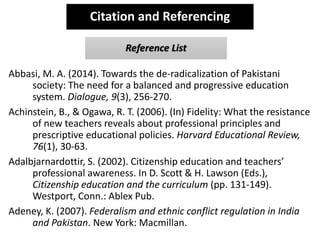 Abbasi, M. A. (2014). Towards the de-radicalization of Pakistani
society: The need for a balanced and progressive education
system. Dialogue, 9(3), 256-270.
Achinstein, B., & Ogawa, R. T. (2006). (In) Fidelity: What the resistance
of new teachers reveals about professional principles and
prescriptive educational policies. Harvard Educational Review,
76(1), 30-63.
Adalbjarnardottir, S. (2002). Citizenship education and teachers’
professional awareness. In D. Scott & H. Lawson (Eds.),
Citizenship education and the curriculum (pp. 131-149).
Westport, Conn.: Ablex Pub.
Adeney, K. (2007). Federalism and ethnic conflict regulation in India
and Pakistan. New York: Macmillan.
Citation and Referencing
Reference List
 