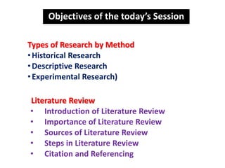 Objectives of the today’s Session
Types of Research by Method
•Historical Research
•Descriptive Research
•Experimental Research)
Literature Review
• Introduction of Literature Review
• Importance of Literature Review
• Sources of Literature Review
• Steps in Literature Review
• Citation and Referencing
 