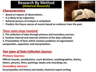 Research By Method
(Historical Research)
Characteristics
• Based on reports of observations.
• It is likely to be subjective.
• Rational process of analysis is verbalized.
• Predicts the future course of events based on evidence from the past.
Three main-steps involved:
1. The collection of data through primary and secondary sources;
2. Involves internal and external criticism of the data collected;
3. Presentation of facts which involves problems of organization
composition, exposition and interpretation.
Two types of Data Collection Sources:
Primary Sources:
Official records, constitutions, court decisions, autobiographies, diaries,
letters, pictures, films, paintings, books and recordings etc.
Secondary sources:
Encyclopedias and history text books, historical report writing
 