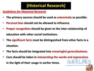 (Historical Research)
Guidelines for Historical Research
• The primary sources should be used as extensively as possible.
• Personal bias should not be allowed to influence.
• Proper recognition should be given to the inter-relationship of
education with other social institutions.
• The significant facts must be distinguished from other facts in a
situation.
• The facts should be integrated into meaningful generalizations.
• Care should be taken in interpreting the words and expressions
in the light of their usage in earlier times.
 