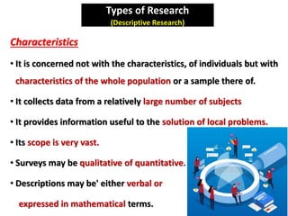 Types of Research
(Descriptive Research)
Characteristics
• It is concerned not with the characteristics, of individuals but with
characteristics of the whole population or a sample there of.
• It collects data from a relatively large number of subjects
• It provides information useful to the solution of local problems.
• Its scope is very vast.
• Surveys may be qualitative of quantitative.
• Descriptions may be' either verbal or
expressed in mathematical terms.
 