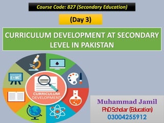 CURRICULUM DEVELOPMENT AT SECONDARY
LEVEL IN PAKISTAN
Course Code: 827 (Secondary Education)
Muhammad Jamil
PhD Scholar (Education)
03004255912
(Day 3)
 