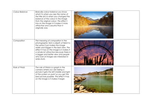 Colour Balance   Basically colour balance you know
                 what it is when you see the name of
                 the title all it is when you changed the
                 balance of the colour in the image
                 from the original colour. The effect I
                 has on the image is it makes it more
                 attractive and colourful than it
                 originally was.




Composition      The meaning of composition in the
                 photographic term is depth of field it is
                 the same it just makes the image
                 wider and bigger in the best view. The
                 effect it has on the image is it makes it
                 a whole lot attractive because there is
                 a bigger and better view and people
                 who look at images are interested in
                 wide shots.



Rule of thirds   The rule of thirds is a graph in the
                 camera where you are taking a
                 picture it gets the left middle and right
                 of the screen on point so you get the
                 best picture possible. The effect it has
                 on the image is it makes it larger.
 