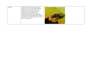 Macro   Macro Is just the same meaning of
        close up so it is a shot taking closely
        zooming on the main part of the
        image. It has a big effect on the
        image because it gives it that
        professional feeling. Photographers
        mostly use this technique when taking
        pictures of something small such as an
        incest or flower etc.
 