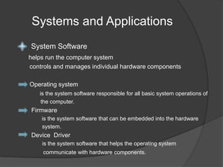 Systems and ApplicationsSystem Softwarehelps run the computer system controls and manages individual hardware components Operating systemis the system software responsible for all basic system operations of the computer. Firmware is the system software that can be embedded into the hardware system.Device Driver is the system software that helps the operating system communicate with hardware components.