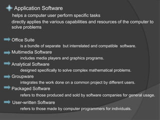 Application Software helps a computer user perform specific tasks directly applies the various capabilities and resources of the computer to solve problems Office Suite is a bundle of separate but interrelated and compatible software.Multimedia Software includes media players and graphics programs.Analytical Software designed specifically to solve complex mathematical problems. Groupware integrates the work done on a common project by different users.Packaged Softwarerefers to those produced and sold by software companies for general usage. User-written Software refers to those made by computer programmers for individuals.