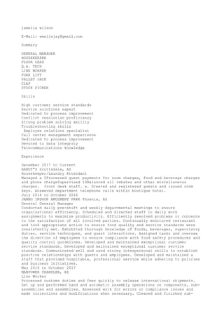 jamella wilson
E-Mail: wmellajay@gmail.com
Summary
GENERAL MANAGER
HOUSEKEEPER
FLOOR LEAD
Q.A. TECH
LINE WORKER
FORK LIFT
PALLET JACK
CLAP
STOCK PICKER
Skills
High customer service standards
Service solutions expert
Dedicated to process improvement
Conflict resolution proficiency
Strong problem solving ability
Troubleshooting skills
Employee relations specialist
Call center management experience
Dedicated to process improvement
Devoted to data integrity
Telecommunications knowledge
Experience
December 2017 to Current
HANDY"S Scottsdale, AZ
Housekeeper/Laundry Attendant
Managed a 5Processed guest payments for room charges, food and beverage charges
and phone chargeSupervised 10Balanced all rebates and other miscellaneous
charges. front desk staff. s. Greeted and registered guests and issued room
keys. Answered department telephone calls within boutique hotel.
July 2016 to October 2016
JAMBO INDOOR AMUSMENT PARK Phoenix, AZ
General General Manager
Conducted daily pre-shift and weekly departmental meetings to ensure
organizational efficiency. Scheduled and directed staff in daily work
assignments to maximize productivity. Efficiently resolved problems or concerns
to the satisfaction of all involved parties. Continually monitored restaurant
and took appropriate action to ensure food quality and service standards were
consistently met. Exhibited thorough knowledge of foods, beverages, supervisory
duties, service techniques, and guest interactions. Assigned tasks and oversaw
the direction of employees to ensure compliance with food safety procedures and
quality control guidelines. Developed and maintained exceptional customer
service standards. Developed and maintained exceptional customer service
standards. Communicated well and used strong interpersonal skills to establish
positive relationships with guests and employees. Developed and maintained a
staff that provided hospitable, professional service while adhering to policies
and business initiatives.
May 2016 to October 2017
MANPOWER CHANDLER, AZ
Line Worker
Processed customs duties and fees quickly to release international shipments.
Set up and performed hand and automatic assembly operations on components, sub-
assemblies and assemblies. Assessed work for errors or compliance issues and
made corrections and modifications when necessary. Cleaned and finished sub-
 