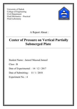 University of Duhok
College of Engineering
Civil Department
Fluid Mechanics – Practical
Fluid Laboratory
A Report About :
Center of Pressure on Vertical Partially
Submerged Plate
Student Name : Jameel Masoud Jameel
Class : B
Date of Experimental : 14 / 12 / 2017
Date of Submitting : 11/ 1 / 2018
Experiment No. : 4
 