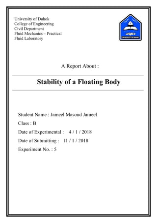 University of Duhok
College of Engineering
Civil Department
Fluid Mechanics – Practical
Fluid Laboratory
A Report About :
Stability of a Floating Body
Student Name : Jameel Masoud Jameel
Class : B
Date of Experimental : 4 / 1 / 2018
Date of Submitting : 11 / 1 / 2018
Experiment No. : 5
 