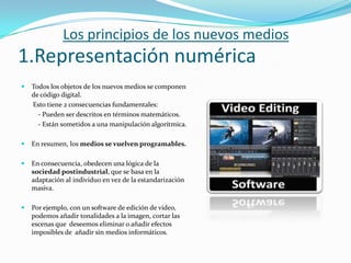 Los principios de los nuevos medios
1.Representación numérica
   Todos los objetos de los nuevos medios se componen
    de código digital.
    Esto tiene 2 consecuencias fundamentales:
      - Pueden ser descritos en términos matemáticos.
      - Están sometidos a una manipulación algorítmica.

   En resumen, los medios se vuelven programables.

   En consecuencia, obedecen una lógica de la
    sociedad postindustrial, que se basa en la
    adaptación al individuo en vez de la estandarización
    masiva.

   Por ejemplo, con un software de edición de video,
    podemos añadir tonalidades a la imagen, cortar las
    escenas que deseemos eliminar o añadir efectos
    imposibles de añadir sin medios informáticos.
 
