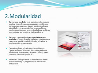 2.Modularidad
   Estructura modular es la que siguen los nuevos
    medios. Unos elementos se agrupan en objetos a
    mayor escala, pero que siguen manteniendo sus
    identidades por separado. Los propios objetos
    pueden combinarse a su vez, dando lugar a objetos
    más grandes, sin perder su independencia.

   Internet en su conjunto es completamente
    modular. Consta de webs, cada una compuesta de
    elementos mediáticos individuales, a los que se
    puede acceder por separado.

   Otro ejemplo sería los iconos de un Sistema
    Operativo como Windows, los cuáles podemos
    sustituirlos, eliminarlos y acceder a ellos, y en su
    conjunto forman el propio SO.

   Existe una analogía entre la modularidad de los
    nuevos medios y la programación informática
    estructural.
 