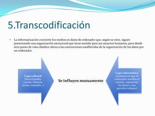 5.Transcodificación
   La informatización convierte los medios en datos de ordenador que, según se mire, siguen
    presentando una organización estructural que tiene sentido para sus usuarios humanos, pero desde
    otro punto de vista obedece ahora a las convenciones establecidas de la organización de los datos por
    un ordenador.




                                                                                   Capa informática
            Capa cultural                                                          (maneras en que el
            (Enciclopedia,                                                        ordenador modela el
           cuento, historia,          Se influyen mutuamente                       mundo, representa
          trama, comedia…)                                                           los datos y nos
                                                                                    permite trabajar)
 