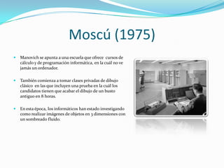 Moscú (1975)
   Manovich se apunta a una escuela que ofrece cursos de
    cálculo y de programación informática, en la cuál no ve
    jamás un ordenador.

   También comienza a tomar clases privadas de dibujo
    clásico en las que incluyen una prueba en la cuál los
    candidatos tienen que acabar el dibujo de un busto
    antiguo en 8 horas.

   En esta época, los informáticos han estado investigando
    como realizar imágenes de objetos en 3 dimensiones con
    un sombreado fluido.
 