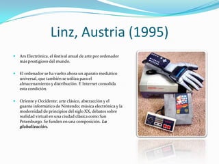 Linz, Austria (1995)
   Ars Electrónica, el festival anual de arte por ordenador
    más prestigioso del mundo.

   El ordenador se ha vuelto ahora un aparato mediático
    universal, que también se utiliza para el
    almacenamiento y distribución. E Internet consolida
    esta condición.

   Oriente y Occidente; arte clásico, abstracción y el
    guante informático de Nintendo; música electrónica y la
    modernidad de principios del siglo XX, debates sobre
    realidad virtual en una ciudad clásica como San
    Petersburgo. Se funden en una composición. La
    globalización.
 